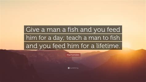 give him a fish|give a man a fish and you feed him for a day; teach a man to fish .